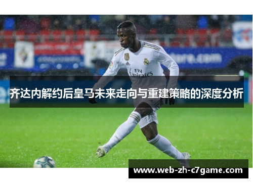 齐达内解约后皇马未来走向与重建策略的深度分析